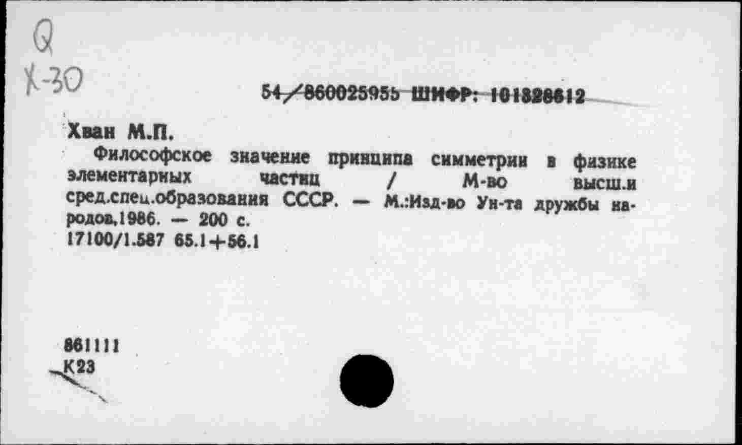 ﻿НО
S4/W002SK5 ШИФР: 101ЫМ12
Хван М.П.
Философское значение принципа симметрии в физике элементарных частиц / М-во	высш.и
средхпец.образования СССР. — М.:Иад-во Ун-та дружбы народов, 1986. — 200 с.
17100/1.587 65.1+56.1
861111
К 23